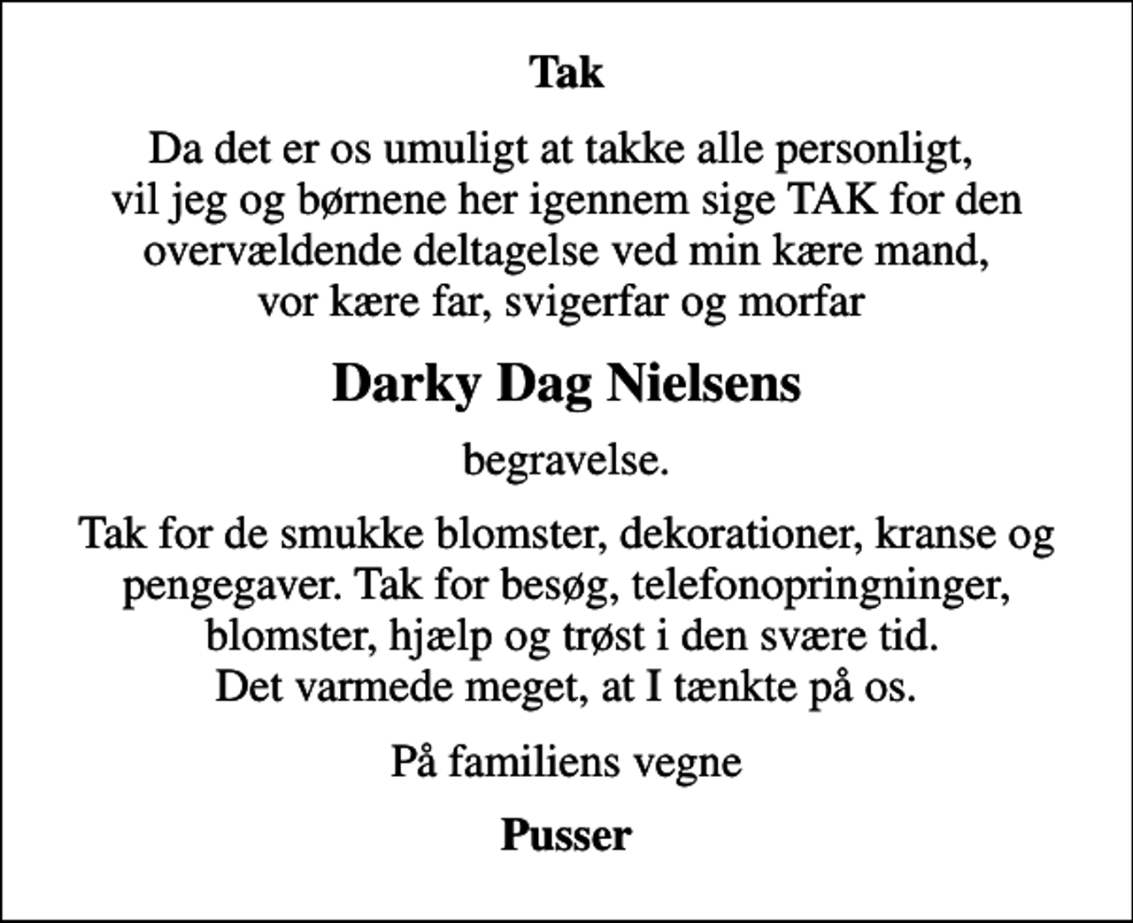 <p>Tak<br />Da det er os umuligt at takke alle personligt, vil jeg og børnene her igennem sige TAK for den overvældende deltagelse ved min kære mand, vor kære far, svigerfar og morfar<br />Darky Dag Nielsens<br />begravelse.<br />Tak for de smukke blomster, dekorationer, kranse og pengegaver. Tak for besøg, telefonopringninger, blomster, hjælp og trøst i den svære tid. Det varmede meget, at I tænkte på os.<br />På familiens vegne<br />Pusser</p>