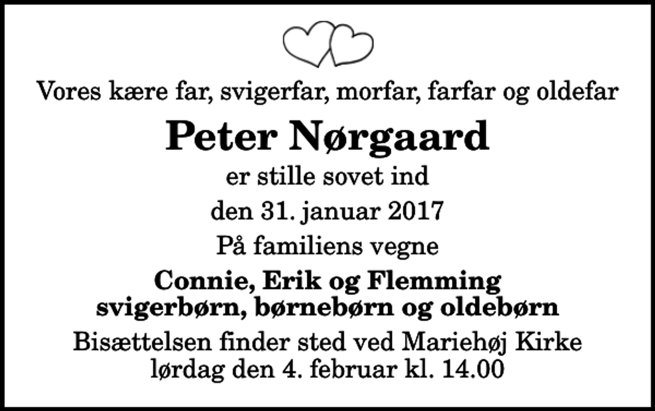 <p>Vores kære far, svigerfar, morfar, farfar og oldefar<br />Peter Nørgaard<br />er stille sovet ind<br />den 31. januar 2017<br />På familiens vegne<br />Connie, Erik og Flemming svigerbørn, børnebørn og oldebørn<br />Bisættelsen finder sted ved Mariehøj Kirke lørdag den 4. februar kl. 14.00</p>