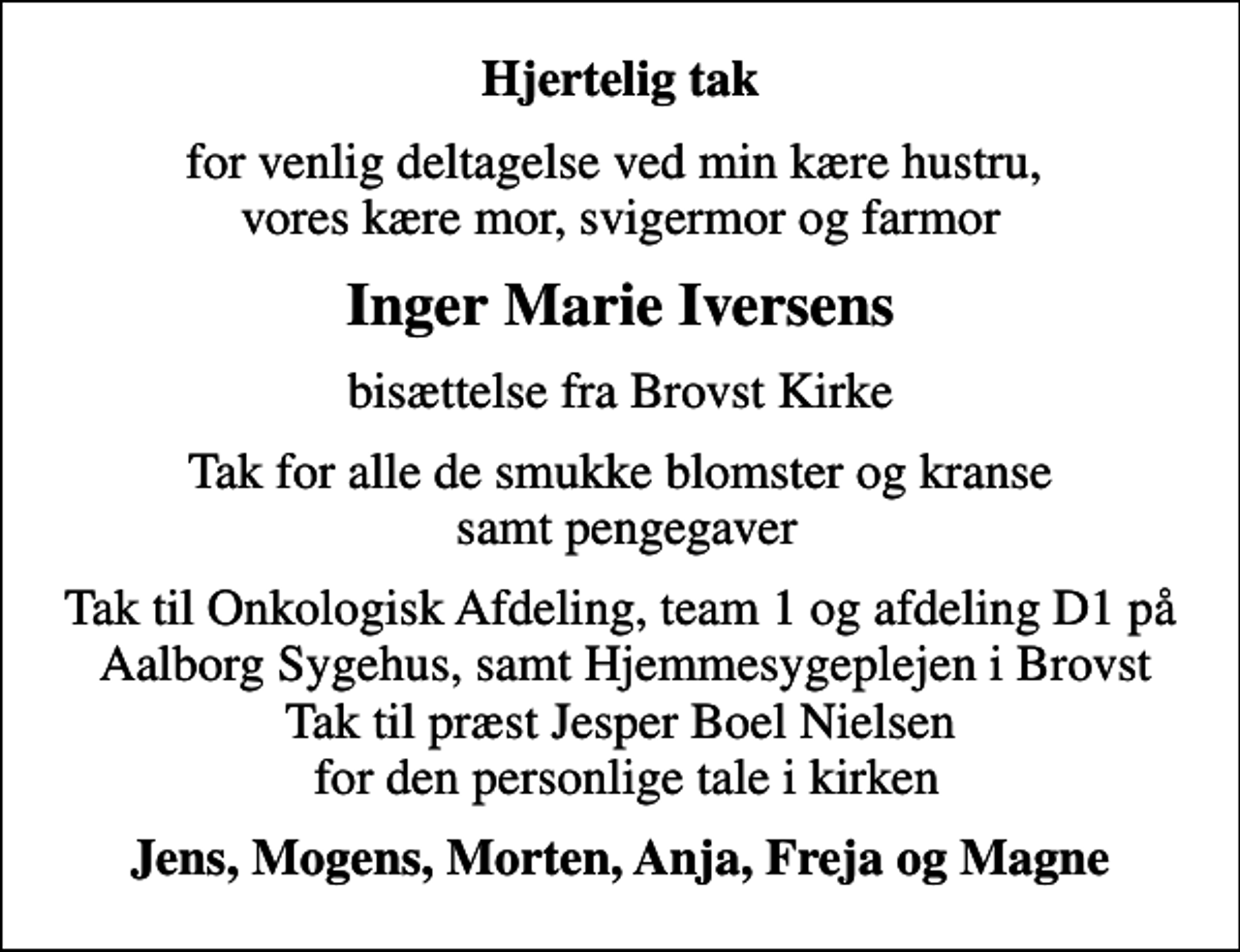 <p>Hjertelig tak<br />for venlig deltagelse ved min kære hustru, vores kære mor, svigermor og farmor<br />Inger Marie Iversens<br />bisættelse fra Brovst Kirke<br />Tak for alle de smukke blomster og kranse samt pengegaver<br />Tak til Onkologisk Afdeling, team 1 og afdeling D1 på Aalborg Sygehus, samt Hjemmesygeplejen i Brovst Tak til præst Jesper Boel Nielsen for den personlige tale i kirken<br />Jens, Mogens, Morten, Anja, Freja og Magne</p>