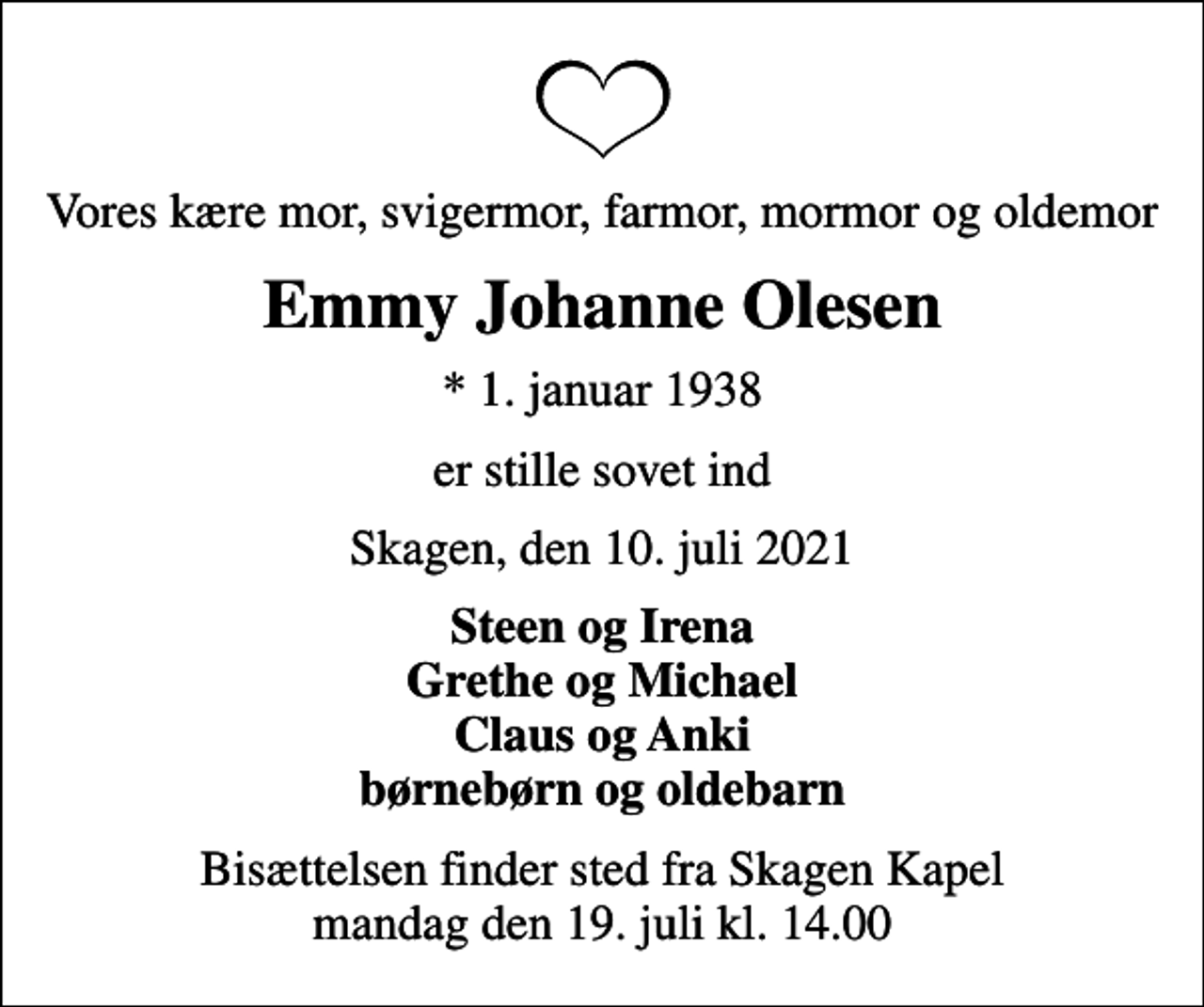 <p>Vores kære mor, svigermor, farmor, mormor og oldemor<br />Emmy Johanne Olesen<br />* 1. januar 1938<br />er stille sovet ind<br />Skagen, den 10. juli 2021<br />Steen og Irena Grethe og Michael Claus og Anki<br />Bisættelsen finder sted fra Skagen Kapel mandag den 19. juli kl. 14.00</p>
