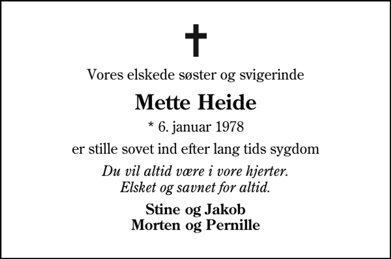 <p>Vores elskede søster og svigerinde<br />Mette Heide<br />* 6. januar 1978<br />er stille sovet ind efter lang tids sygdom<br />Du vil altid være i vore hjerter. Elsket og savnet for altid.<br />Stine og Jakob Morten og Pernille</p>