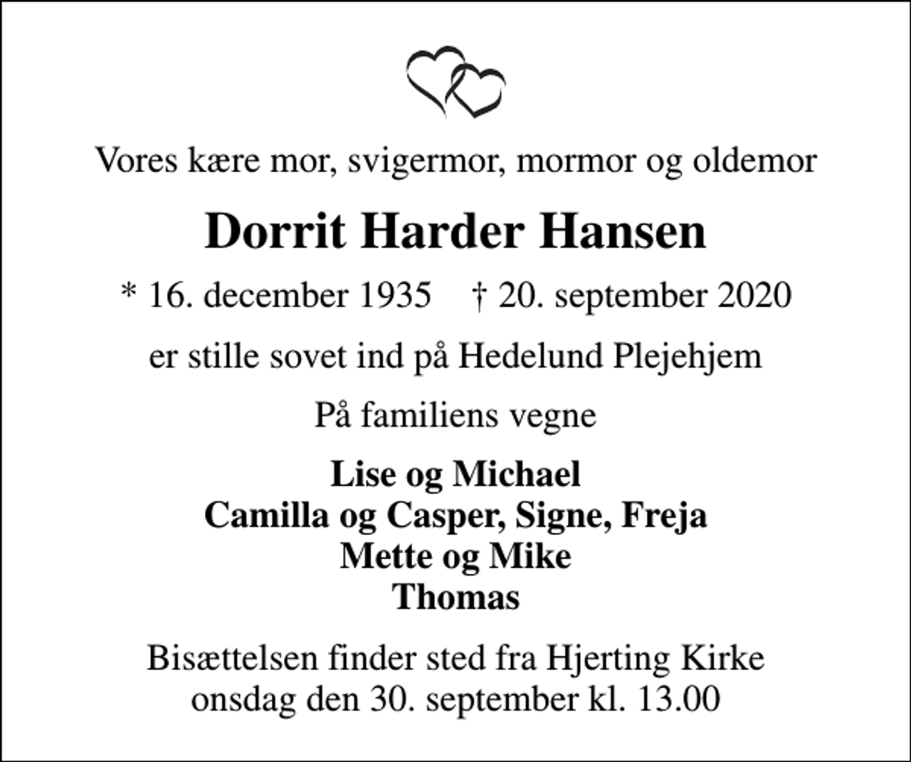 <p>Vores kære mor, svigermor, mormor og oldemor<br />Dorrit Harder Hansen<br />* 16. december 1935 ✝ 20. september 2020<br />er stille sovet ind på Hedelund Plejehjem<br />På familiens vegne<br />Lise og Michael Camilla og Casper, Signe, Freja Mette og Mike Thomas<br />Bisættelsen finder sted fra Hjerting Kirke onsdag den 30. september kl. 13.00</p>