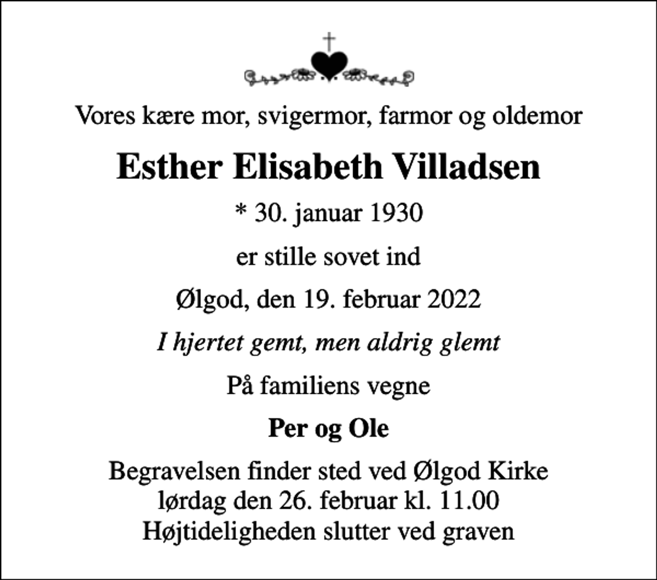 <p>Vores kære mor, svigermor, farmor og oldemor<br />Esther Elisabeth Villadsen<br />* 30. januar 1930<br />er stille sovet ind<br />Ølgod, den 19. februar 2022<br />I hjertet gemt, men aldrig glemt<br />På familiens vegne<br />Per og Ole<br />Begravelsen finder sted ved Ølgod Kirke lørdag den 26. februar kl. 11.00 Højtideligheden slutter ved graven</p>