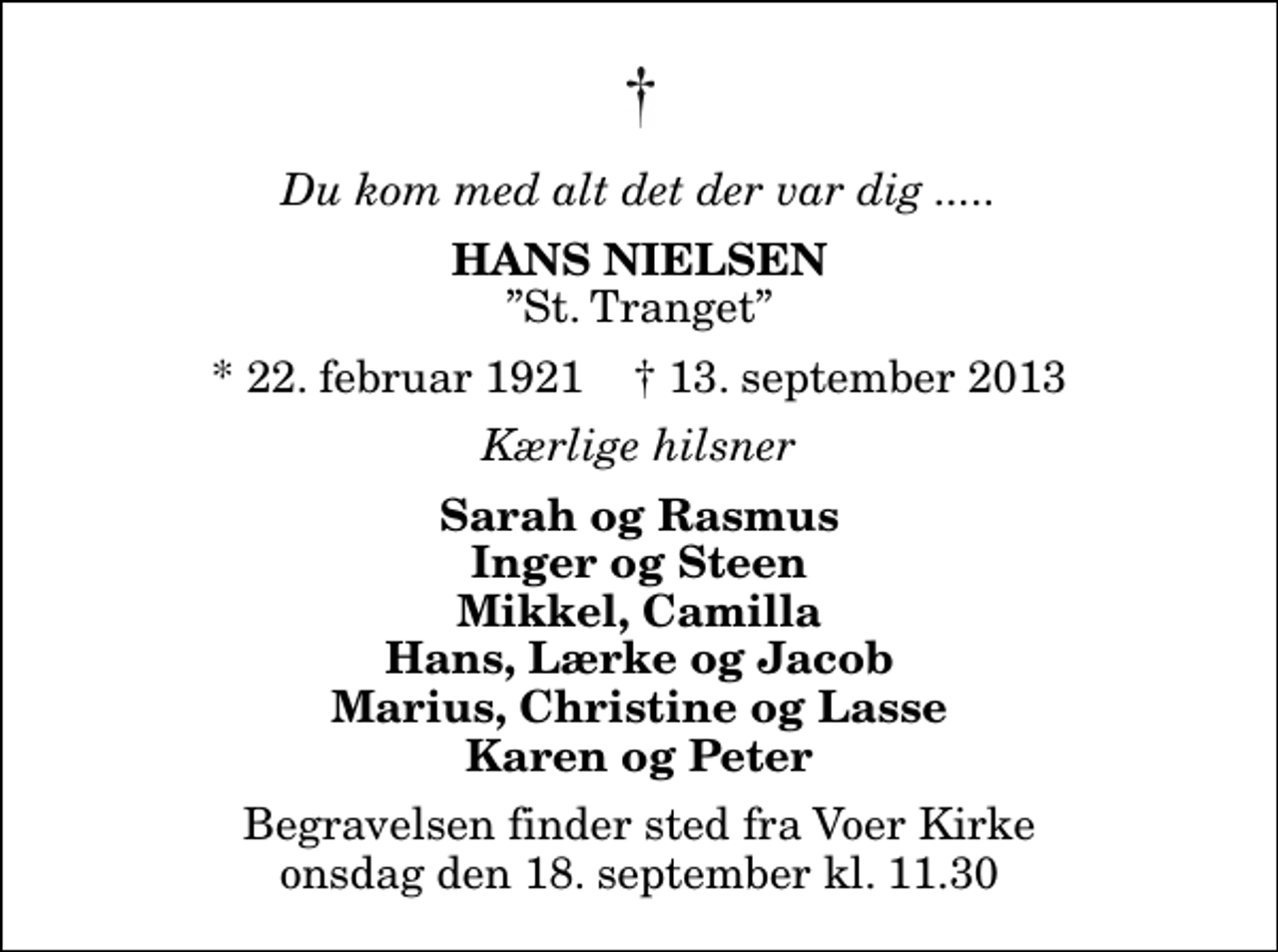 <p>Du kom med alt det der var dig .....<br />Hans Nielsen<br />St. Tranget<br />* 22. februar 1921 ✝ 13. september 2013<br />Kærlige hilsner<br />Sarah og Rasmus Inger og Steen Mikkel, Camilla Hans, Lærke og Jacob Marius, Christine og Lasse Karen og Peter<br />Begravelsen finder sted fra Voer Kirke onsdag den 18. september kl. 11.30</p>
