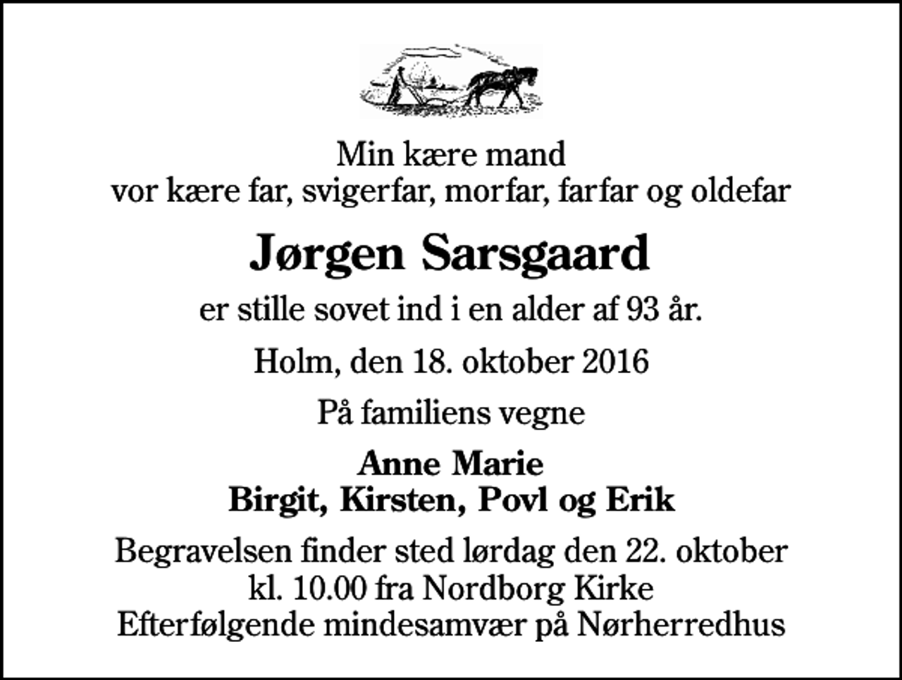 <p>Min kære mand vor kære far, svigerfar, morfar, farfar og oldefar<br />Jørgen Sarsgaard<br />er stille sovet ind i en alder af 93 år.<br />Holm, den 18. oktober 2016<br />På familiens vegne<br />Anne Marie Birgit, Kirsten, Povl og Erik<br />Begravelsen finder sted lørdag den 22. oktober kl. 10.00 fra Nordborg Kirke Efterfølgende mindesamvær på Nørherredhus</p>