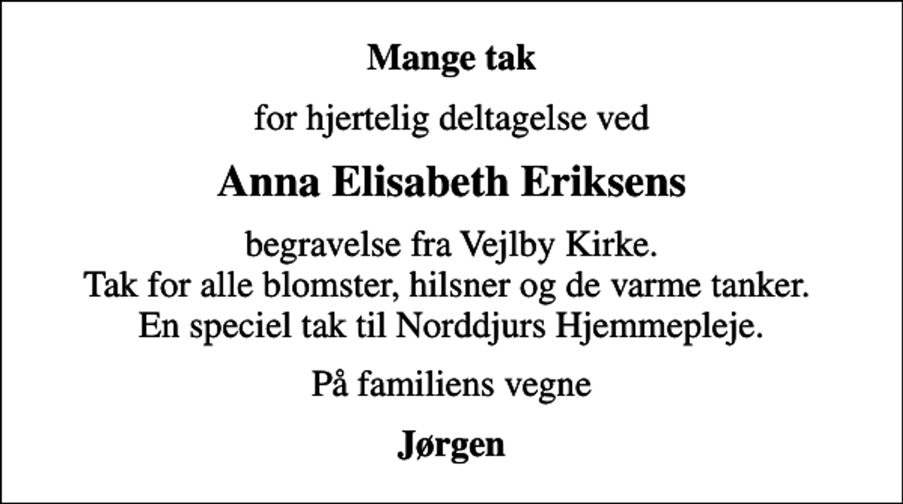<p>Mange tak<br />for hjertelig deltagelse ved<br />Anna Elisabeth Eriksens<br />begravelse fra Vejlby Kirke. Tak for alle blomster, hilsner og de varme tanker. En speciel tak til Norddjurs Hjemmepleje.<br />På familiens vegne<br />Jørgen</p>