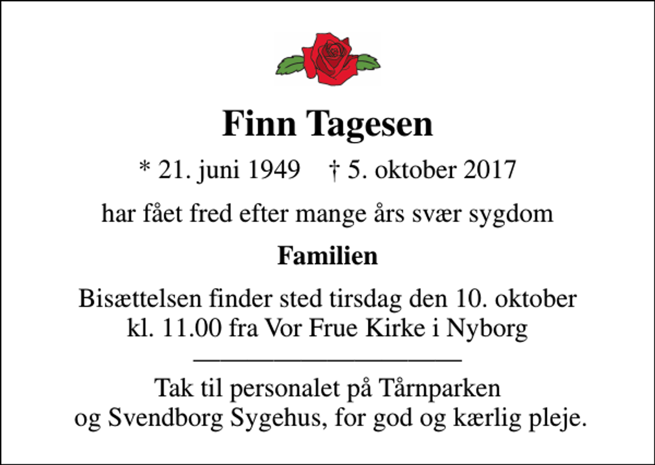 <p>Finn Tagesen<br />* 21. juni 1949 ✝ 5. oktober 2017<br />har fået fred efter mange års svær sygdom<br />Familien<br />Bisættelsen finder sted tirsdag den 10. oktober kl. 11.00 fra Vor Frue Kirke i Nyborg Tak til personalet på Tårnparken og Svendborg Sygehus, for god og kærlig pleje.</p>