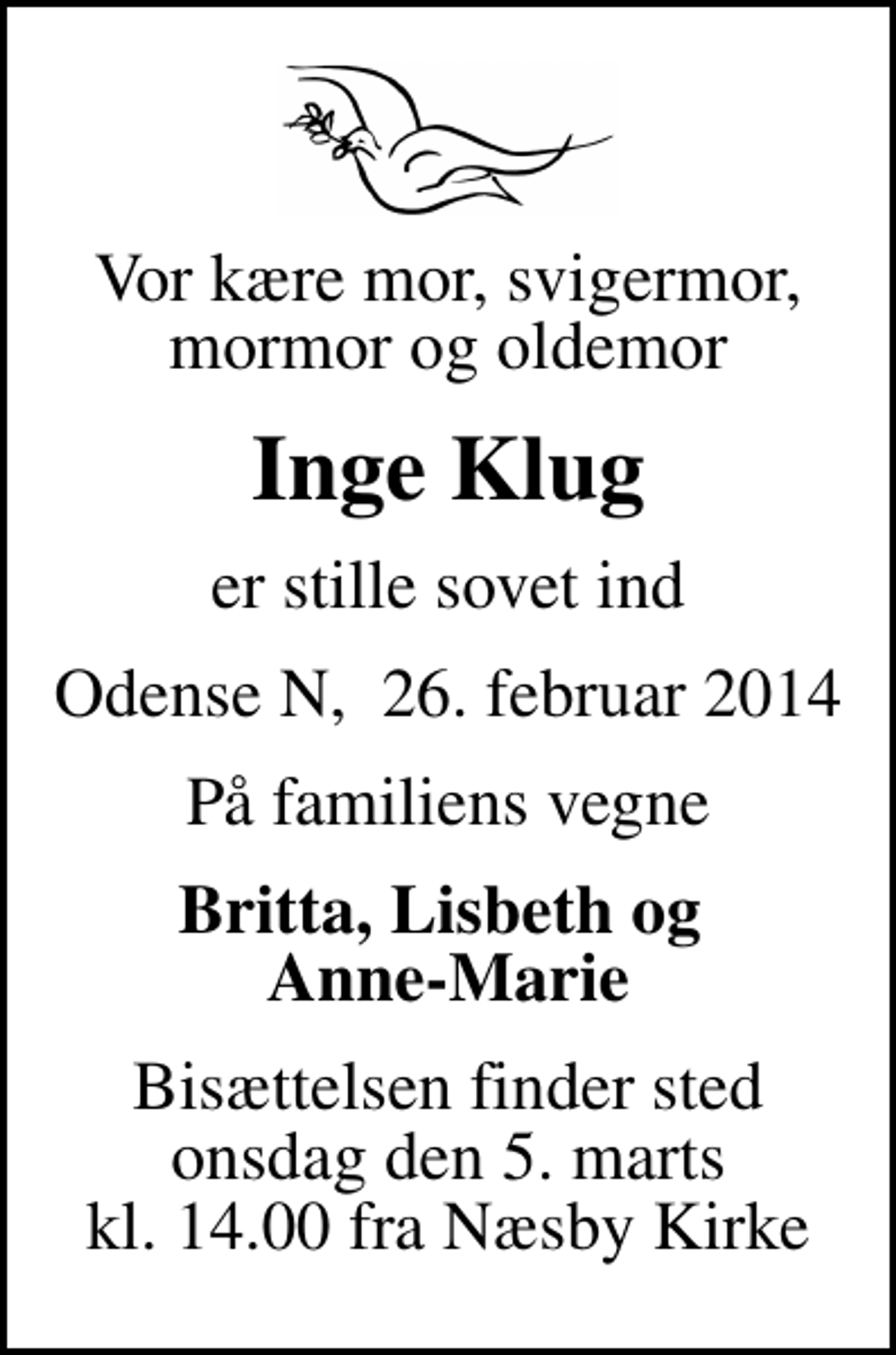 <p>Vor kære mor, svigermor, mormor og oldemor<br />Inge Klug<br />er stille sovet ind<br />Odense N, 26. februar 2014<br />På familiens vegne<br />Britta, Lisbeth og Anne-Marie<br />Bisættelsen finder sted onsdag den 5. marts kl. 14.00 fra Næsby Kirke</p>