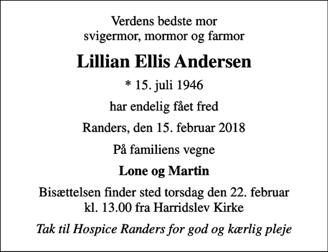 <p>Verdens bedste mor svigermor, mormor og farmor<br />Lillian Ellis Andersen<br />* 15. juli 1946<br />har endelig fået fred<br />Randers, den 15. februar 2018<br />På familiens vegne<br />Lone og Martin<br />Bisættelsen finder sted torsdag den 22. februar kl. 13.00 fra Harridslev Kirke<br />Tak til Hospice Randers for god og kærlig pleje</p>