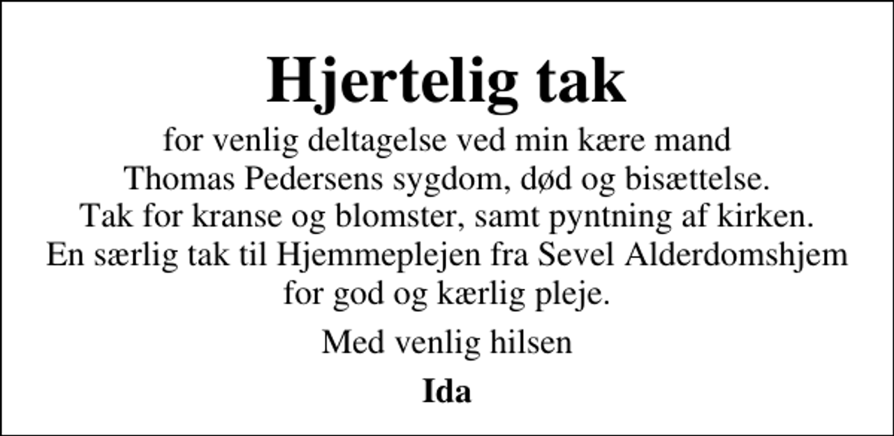 <p>Hjertelig tak<br />for venlig deltagelse ved min kære mand Thomas Pedersens sygdom, død og bisættelse. Tak for kranse og blomster, samt pyntning af kirken. En særlig tak til Hjemmeplejen fra Sevel Alderdomshjem for god og kærlig pleje.<br />Med venlig hilsen<br />Ida</p>