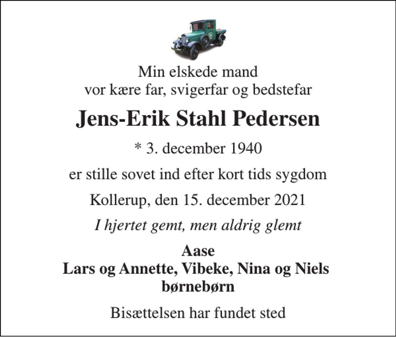 <p>Min elskede mand vor kære far, svigerfar og bedstefar<br />Jens-Erik Stahl Pedersen<br />*​ 3. december 1940<br />er stille sovet ind efter kort tids sygdom<br />Kollerup, den 15. december 2021<br />I hjertet gemt, men aldrig glemt<br />Aase Lars og Annette, Vibeke, Nina og Niels børnebørn<br />Bisættelsen har fundet sted</p>