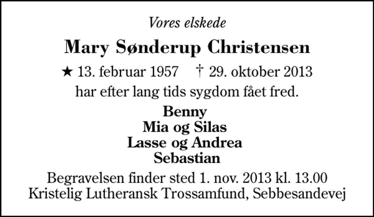 <p>Vores elskede<br />Mary Sønderup Christensen<br />* 13. februar 1957 ✝ 29. oktober 2013<br />har efter lang tids sygdom fået fred.<br />Benny Mia og Silas Lasse og Andrea Sebastian<br />Begravelsen finder sted 1. nov. 2013 kl. 13.00 Kristelig Lutheransk Trossamfund, Sebbesandevej</p>