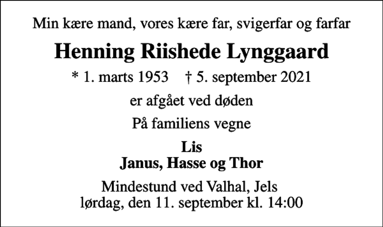 <p>Min kære mand, vores kære far, svigerfar og farfar<br />Henning Riishede Lynggaard<br />* 1. marts 1953 ✝ 5. september 2021<br />er afgået ved døden<br />På familiens vegne<br />Lis Janus, Hasse og Thor<br />Mindestund ved Valhal, Jels lørdag, den 11. september kl. 14:00</p>