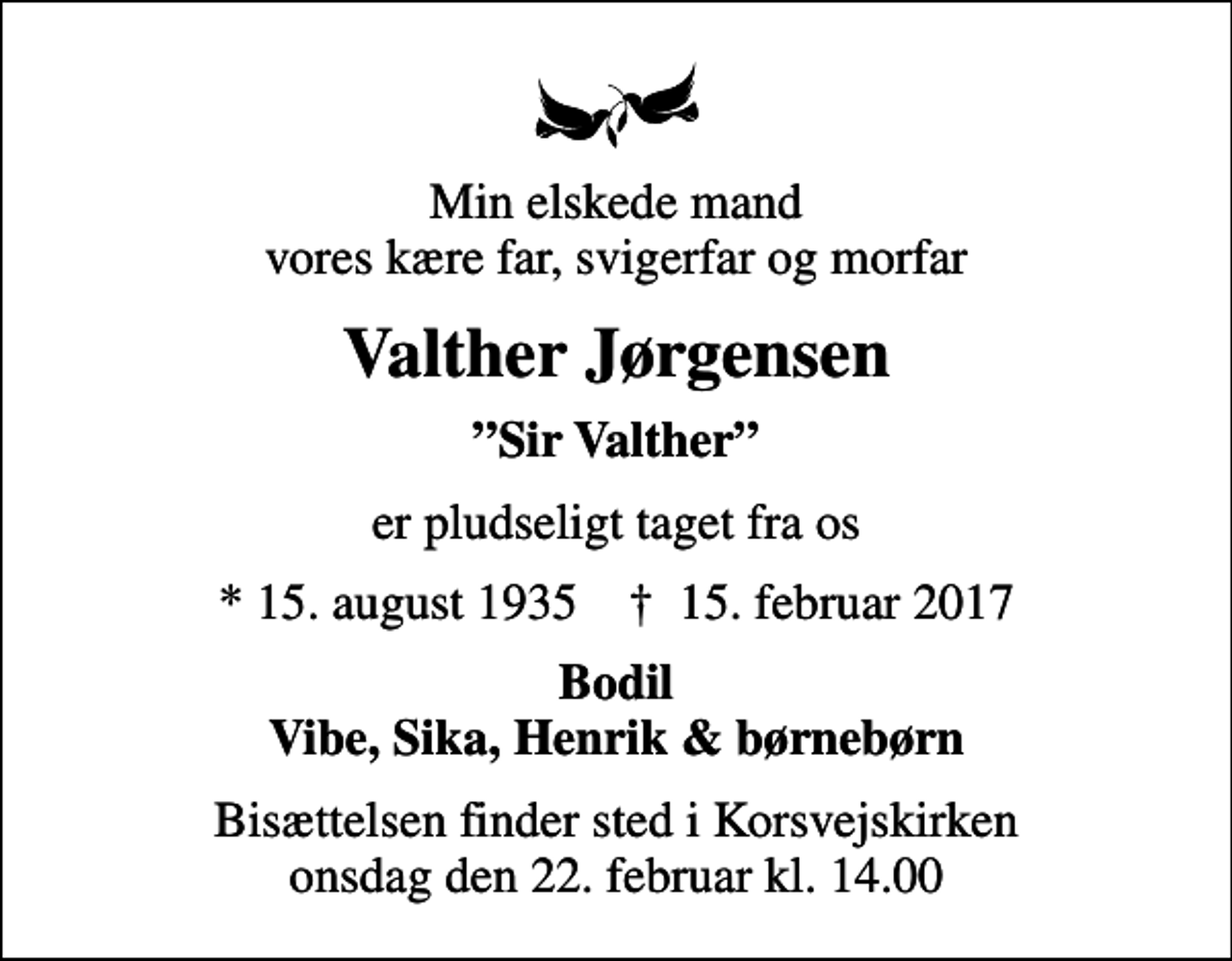 <p>Min elskede mand vores kære far, svigerfar og morfar<br />Valther Jørgensen<br />Sir Valther<br />er pludseligt taget fra os<br />* 15. august 1935 ✝ 15. februar 2017<br />Bodil Vibe, Sika, Henrik &amp; børnebørn<br />Bisættelsen finder sted i Korsvejskirken onsdag den 22. februar kl. 14.00</p>