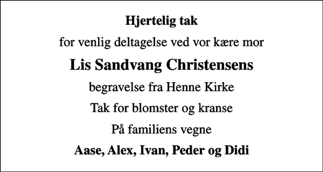 <p>Hjertelig tak<br />for venlig deltagelse ved vor kære mor<br />Lis Sandvang Christensens<br />begravelse fra Henne Kirke<br />Tak for blomster og kranse<br />På familiens vegne<br />Aase, Alex, Ivan, Peder og Didi</p>