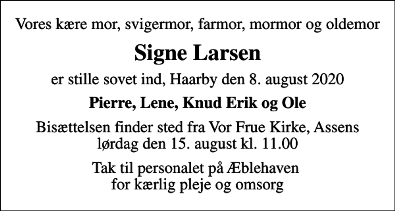 <p>Vores kære mor, svigermor, farmor, mormor og oldemor<br />Signe Larsen<br />er stille sovet ind, Haarby den 8. august 2020<br />Pierre, Lene, Knud Erik og Ole<br />Bisættelsen finder sted fra Vor Frue Kirke, Assens lørdag den 15. august kl. 11.00<br />Tak til personalet på Æblehaven for kærlig pleje og omsorg</p>