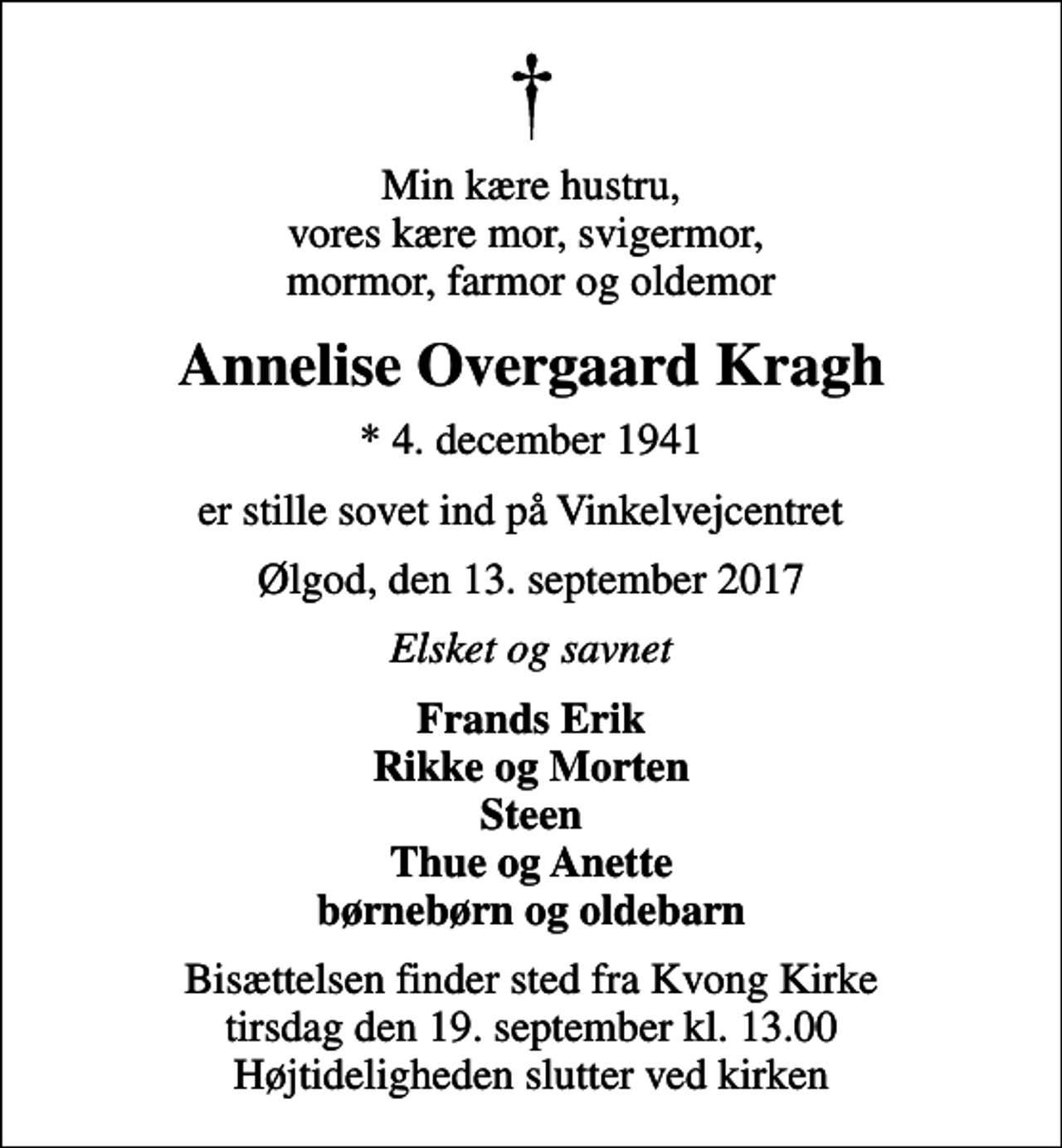 <p>Min kære hustru, vores kære mor, svigermor, mormor, farmor og oldemor<br />Annelise Overgaard Kragh<br />* 4. december 1941<br />er stille sovet ind på Vinkelvejcentret<br />Ølgod, den 13. september 2017<br />Elsket og savnet<br />Frands Erik Rikke og Morten Steen Thue og Anette børnebørn og oldebarn<br />Bisættelsen finder sted fra Kvong Kirke tirsdag den 19. september kl. 13.00 Højtideligheden slutter ved kirken</p>