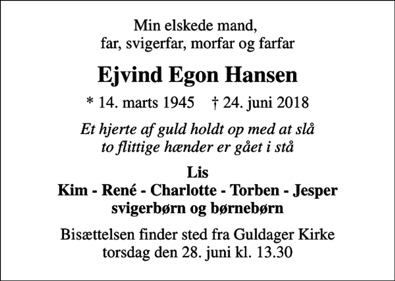 <p>Min elskede mand, far, svigerfar, morfar og farfar<br />Ejvind Egon Hansen<br />* 14. marts 1945 ✝ 24. juni 2018<br />Et hjerte af guld holdt op med at slå to flittige hænder er gået i stå<br />Lis Kim - René - Charlotte - Torben - Jesper svigerbørn og børnebørn<br />Bisættelsen finder sted fra Guldager Kirke torsdag den 28. juni kl. 13.30</p>