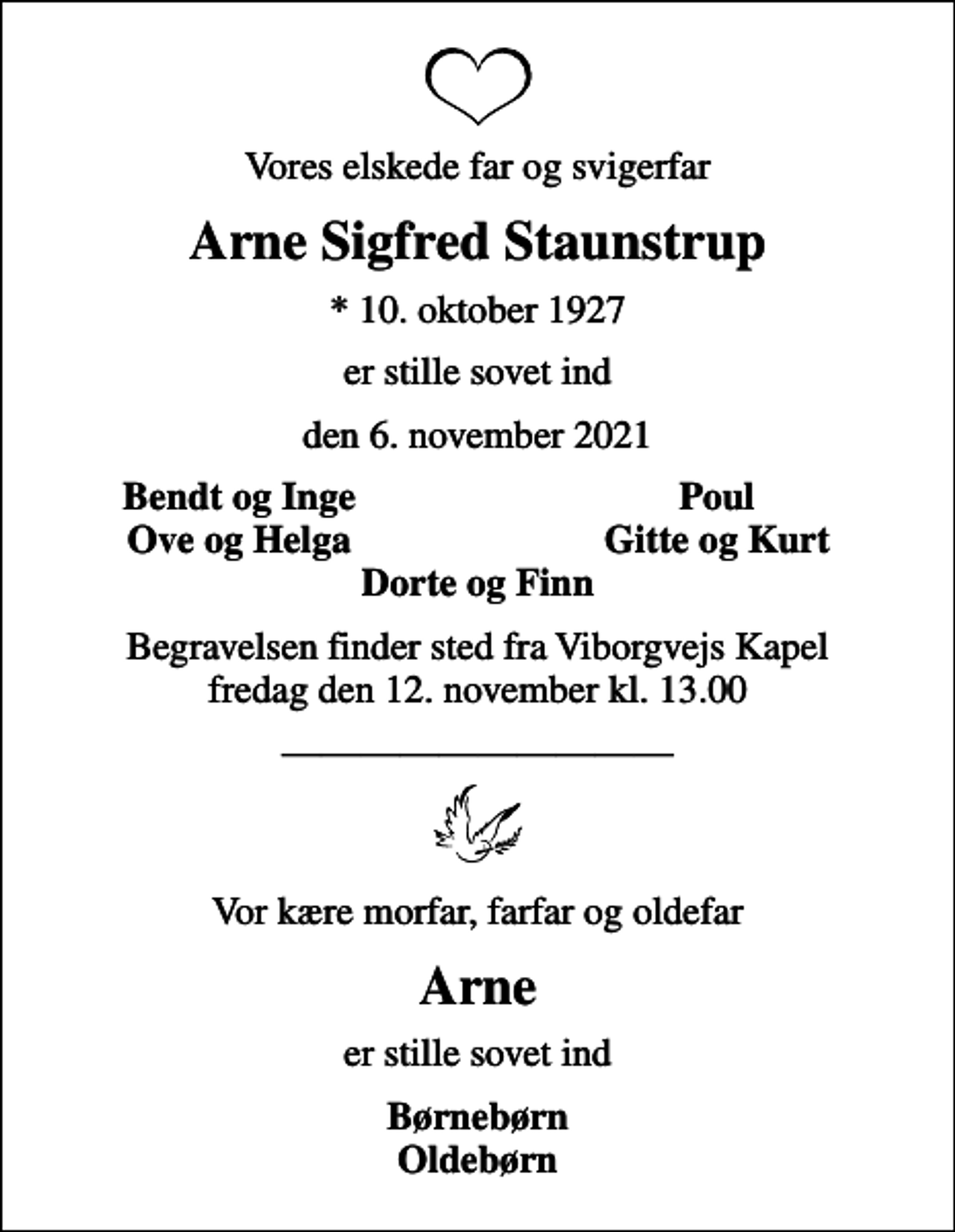 <p>Vores elskede far og svigerfar<br />Arne Sigfred Staunstrup<br />* 10. oktober 1927<br />er stille sovet ind<br />den 6. november 2021<br />Bendt og Inge<br />Poul<br />Ove og Helga<br />Gitte og Kurt<br />Begravelsen finder sted fra Viborgvejs Kapel fredag den 12. november kl. 13.00<br />Vor kære morfar, farfar og oldefar<br />Arne<br />er stille sovet ind<br />Børnebørn Oldebørn</p>