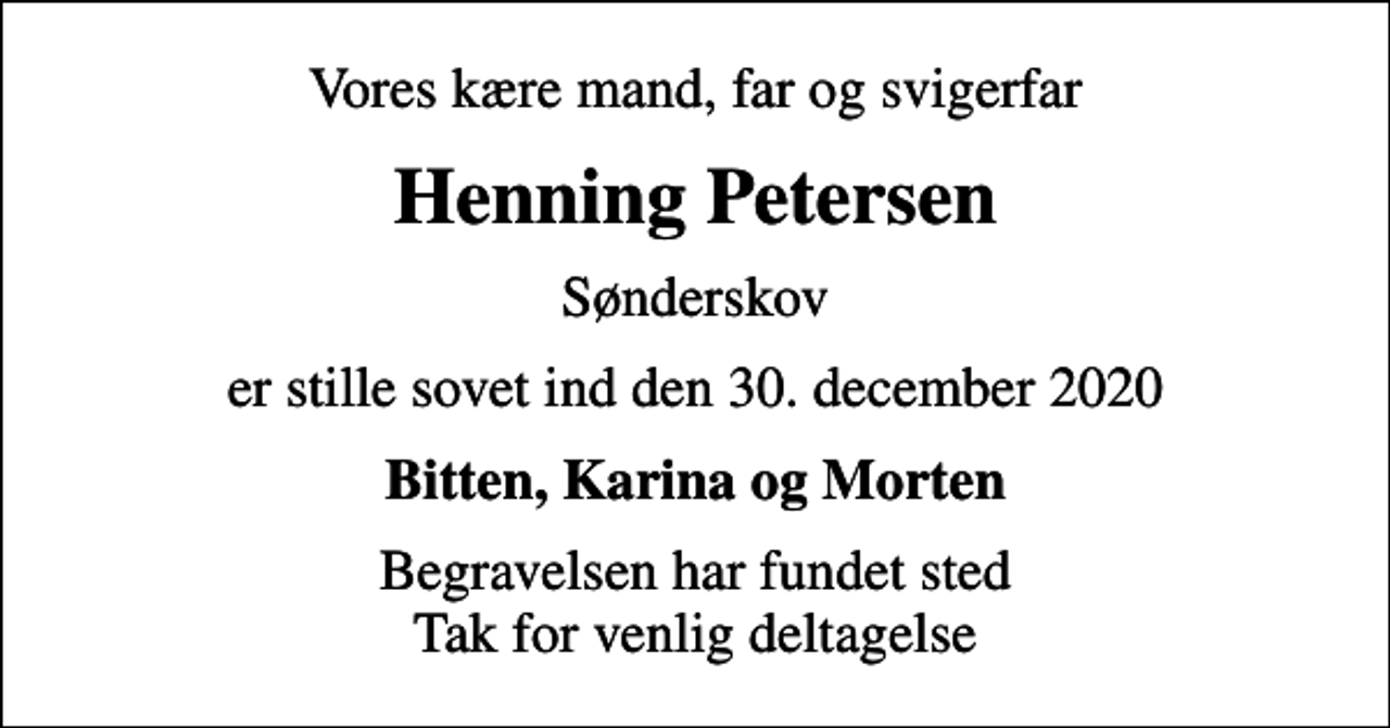 <p>Vores kære mand, far og svigerfar<br />Henning Petersen<br />Sønderskov<br />er stille sovet ind den 30. december 2020<br />Bitten, Karina og Morten<br />Begravelsen har fundet sted Tak for venlig deltagelse</p>