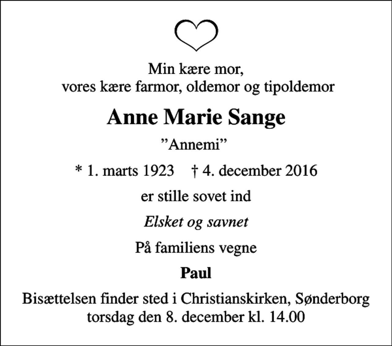 <p>Min kære mor, vores kære farmor, oldemor og tipoldemor<br />Anne Marie Sange<br />Annemi<br />* 1. marts 1923 ✝ 4. december 2016<br />er stille sovet ind<br />Elsket og savnet<br />På familiens vegne<br />Paul<br />Bisættelsen finder sted i Christianskirken, Sønderborg torsdag den 8. december kl. 14.00</p>