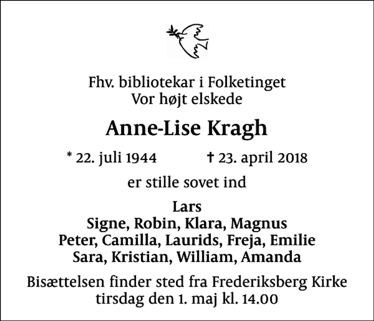 <p>Fhv. bibliotekar i Folketinget Vor højt elskede<br />Anne-Lise Kragh<br />* 22. juli 1944 ✝ 23. april 2018<br />er stille sovet ind<br />Lars Signe, Robin, Klara, Magnus Peter, Camilla, Laurids, Freja, Emilie Sara, Kristian, William, Amanda<br />Bisættelsen finder sted fra Frederiksberg Kirke tirsdag den 1. maj kl. 14.00</p>