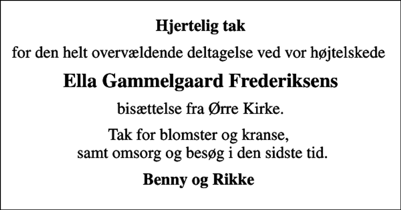 <p>Hjertelig tak<br />for den helt overvældende deltagelse ved vor højtelskede<br />Ella Gammelgaard Frederiksens<br />bisættelse fra Ørre Kirke.<br />Tak for blomster og kranse, samt omsorg og besøg i den sidste tid.<br />Benny og Rikke</p>