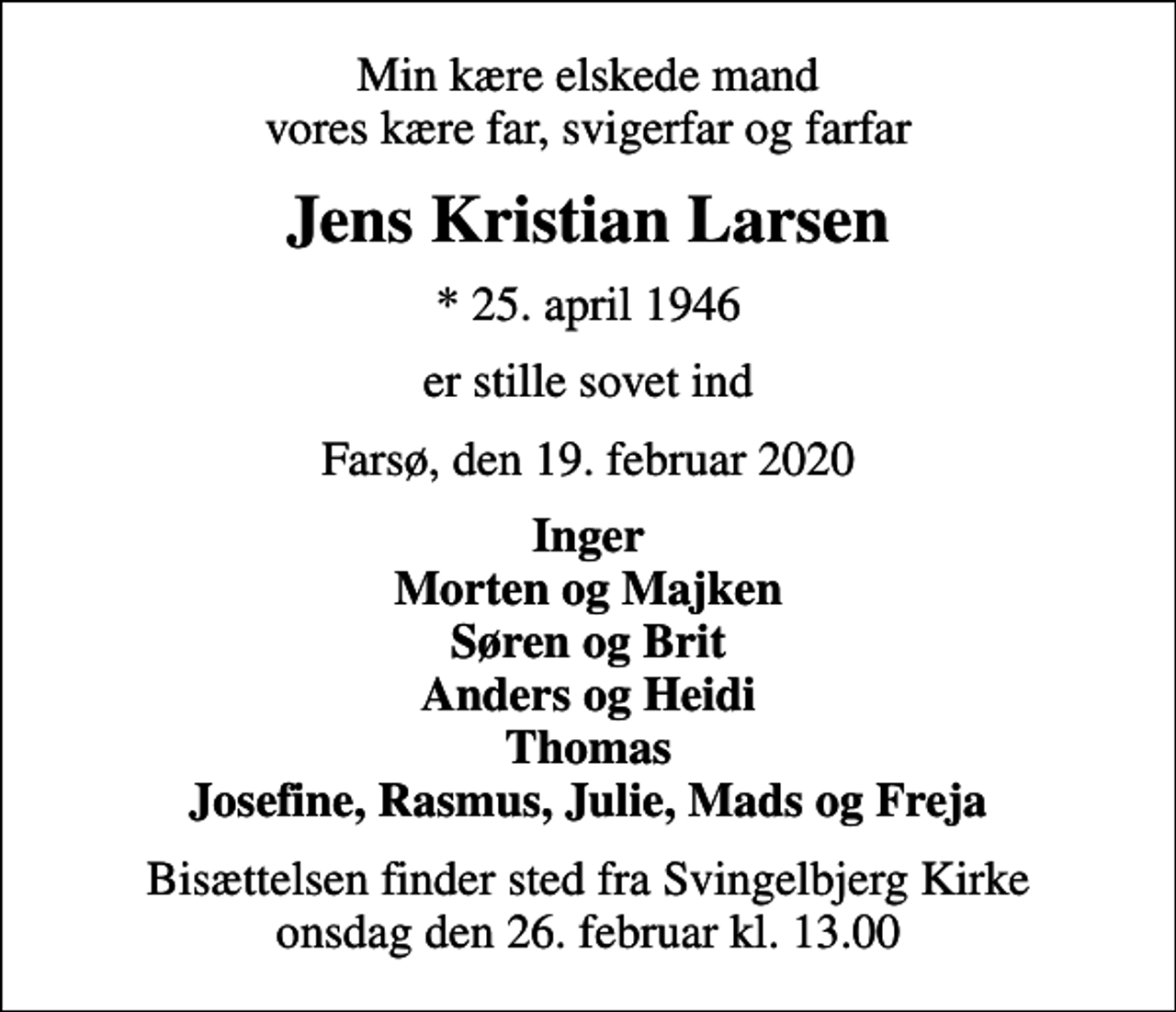 <p>Min kære elskede mand vores kære far, svigerfar og farfar<br />Jens Kristian Larsen<br />* 25. april 1946<br />er stille sovet ind<br />Farsø, den 19. februar 2020<br />Inger Morten og Majken Søren og Brit Anders og Heidi Thomas Josefine, Rasmus, Julie, Mads og Freja<br />Bisættelsen finder sted fra Svingelbjerg Kirke onsdag den 26. februar kl. 13.00</p>