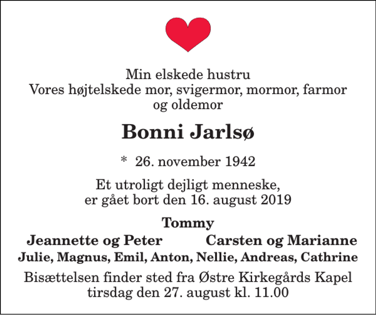 <p>Min elskede hustru Vores højtelskede mor, svigermor, mormor, farmor og oldemor<br />Bonni Jarlsø<br />*​ 26. november 1942<br />Et utroligt dejligt menneske, er gået bort den 16. august 2019<br />Tommy<br />Jeannette og Peter<br />Carsten og Marianne<br />Julie, Magnus, Emil, Anton, Nellie, Andreas, Cathrine<br />Bisættelsen finder sted fra Østre Kirkegårds Kapel tirsdag den 27. august kl. 11.00</p>