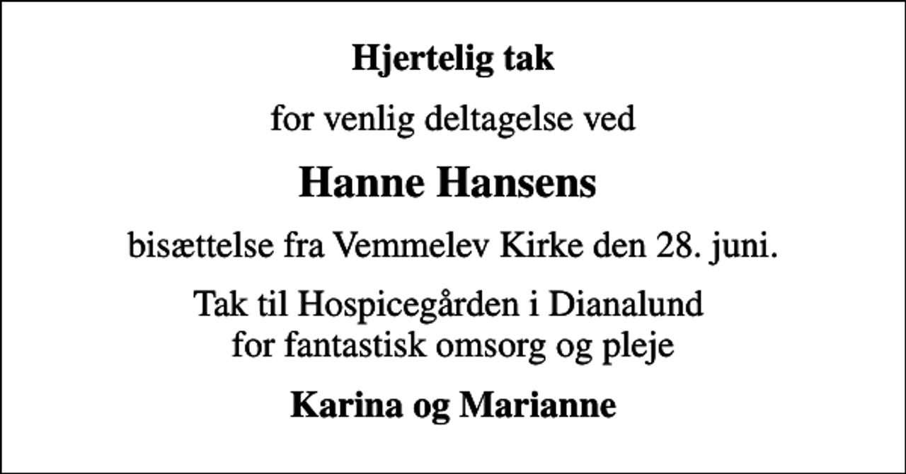 <p>Hjertelig tak<br />for venlig deltagelse ved<br />Hanne Hansens<br />bisættelse fra Vemmelev Kirke den 28. juni.<br />Tak til Hospicegården i Dianalund for fantastisk omsorg og pleje<br />Karina og Marianne</p>