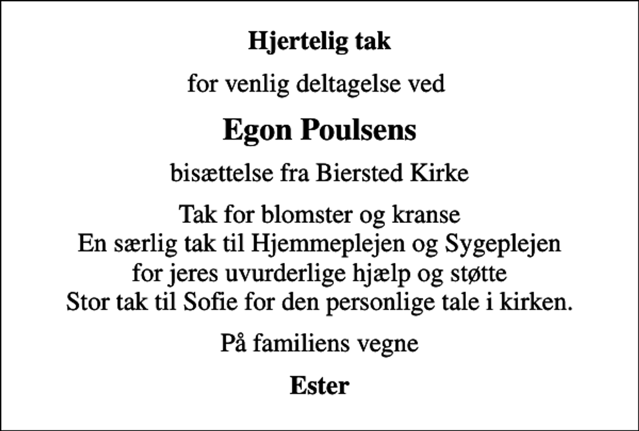 <p>Hjertelig tak<br />for venlig deltagelse ved<br />Egon Poulsens<br />bisættelse fra Biersted Kirke<br />Tak for blomster og kranse En særlig tak til Hjemmeplejen og Sygeplejen for jeres uvurderlige hjælp og støtte Stor tak til Sofie for den personlige tale i kirken.<br />På familiens vegne<br />Ester</p>