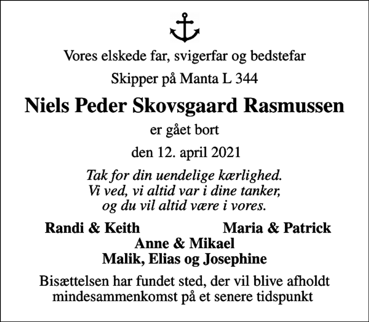 <p>Vores elskede far, svigerfar og bedstefar<br />Skipper på Manta L 344<br />Niels Peder Skovsgaard Rasmussen<br />er gået bort<br />den 12. april 2021<br />Tak for din uendelige kærlighed. Vi ved, vi altid var i dine tanker, og du vil altid være i vores.<br />Randi &amp; Keith<br />Maria &amp; Patrick<br />Bisættelsen har fundet sted, der vil blive afholdt mindesammenkomst på et senere tidspunkt</p>