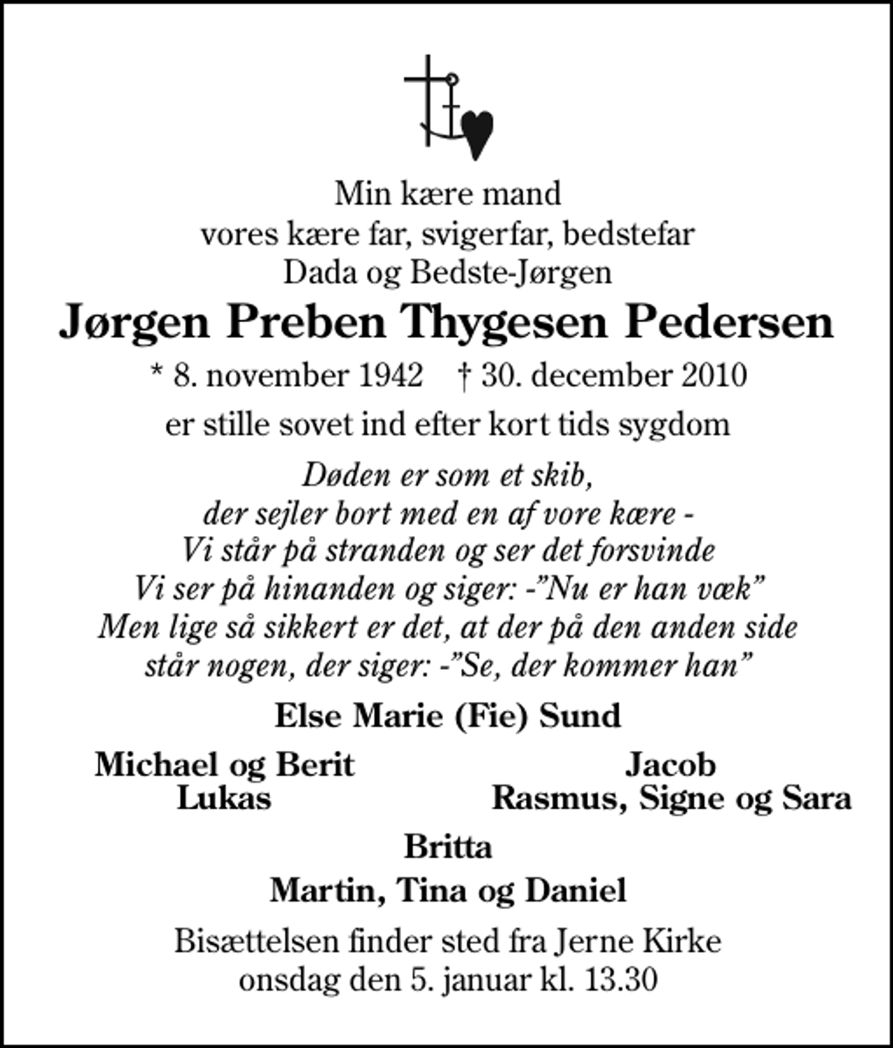 <p>Min kære mand vores kære far, svigerfar, bedstefar Dada og Bedste-Jørgen<br />Jørgen Preben Thygesen Pedersen<br />* 8. november 1942 ✝ 30. december 2010<br />er stille sovet ind efter kort tids sygdom<br />Døden er som et skib, der sejler bort med en af vore kære - Vi står på stranden og ser det forsvinde Vi ser på hinanden og siger: -Nu er han væk Men lige så sikkert er det, at der på den anden side står nogen, der siger: -Se, der kommer han<br />Else Marie (Fie) Sund<br />Michael og Berit<br />Jacob<br />Lukas<br />Rasmus, Signe og Sara<br />Bisættelsen finder sted fra Jerne Kirke onsdag den 5. januar kl. 13.30</p>