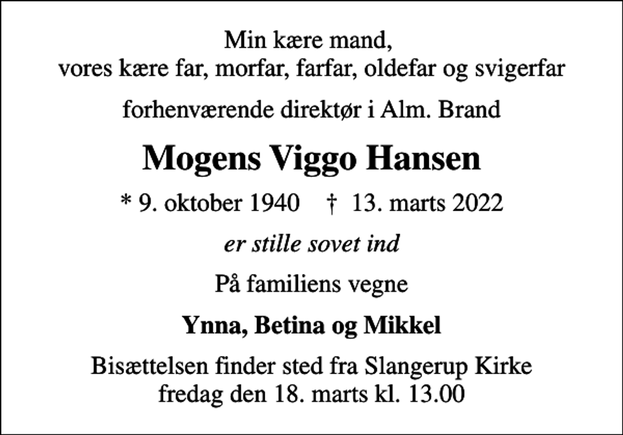 <p>Min kære mand, vores kære far, morfar, farfar, oldefar og svigerfar<br />forhenværende direktør i Alm. Brand<br />Mogens Viggo Hansen<br />* 9. oktober 1940 ✝ 13. marts 2022<br />er stille sovet ind<br />På familiens vegne<br />Ynna, Betina og Mikkel<br />Bisættelsen finder sted fra Slangerup Kirke fredag den 18. marts kl. 13.00</p>