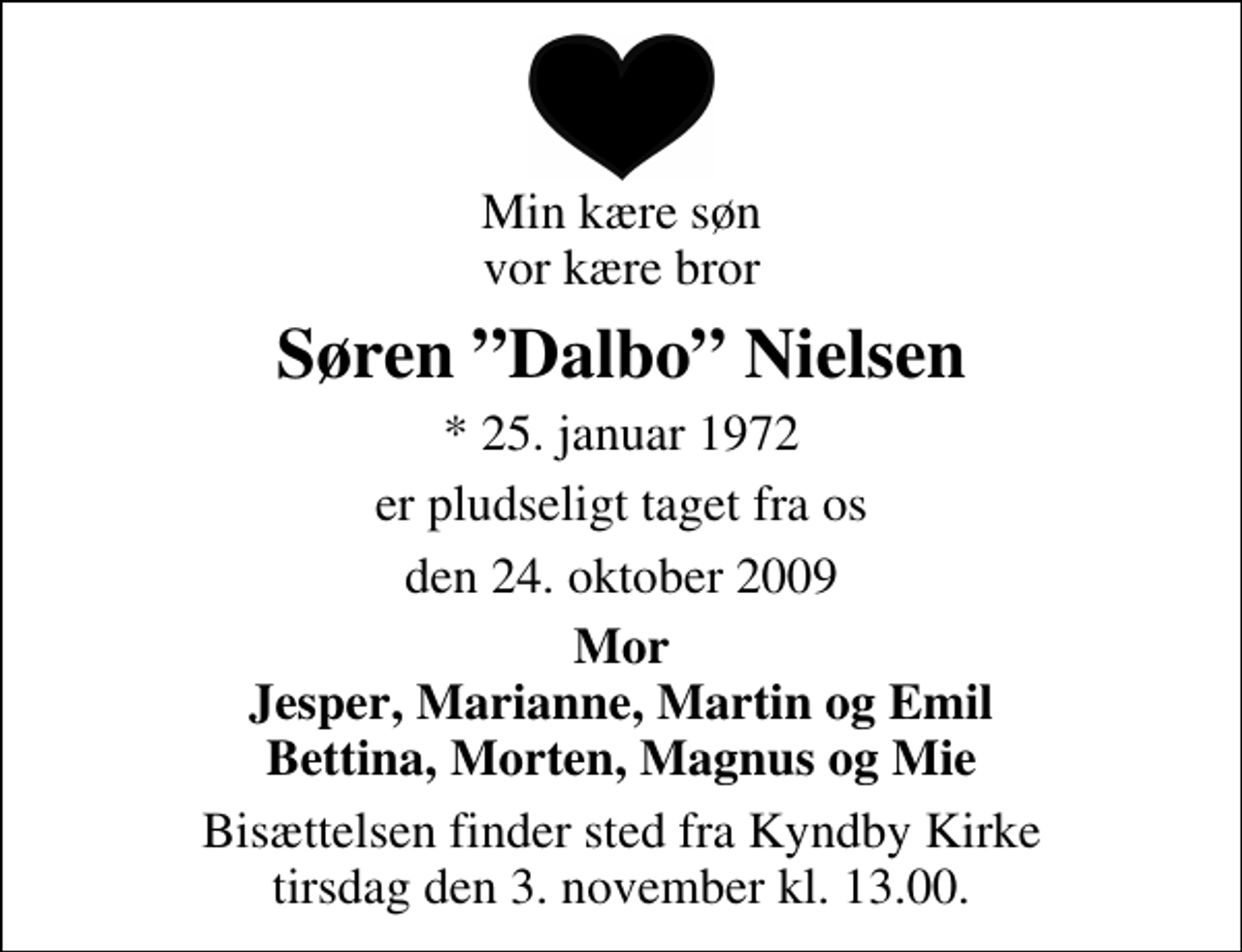 <p>Min kære søn vor kære bror<br />Søren Dalbo Nielsen<br />* 25. januar 1972<br />er pludseligt taget fra os<br />den 24. oktober 2009<br />Mor Jesper, Marianne, Martin og Emil Bettina, Morten, Magnus og Mie<br />Bisættelsen finder sted fra Kyndby Kirke tirsdag den 3. november kl. 13.00</p>