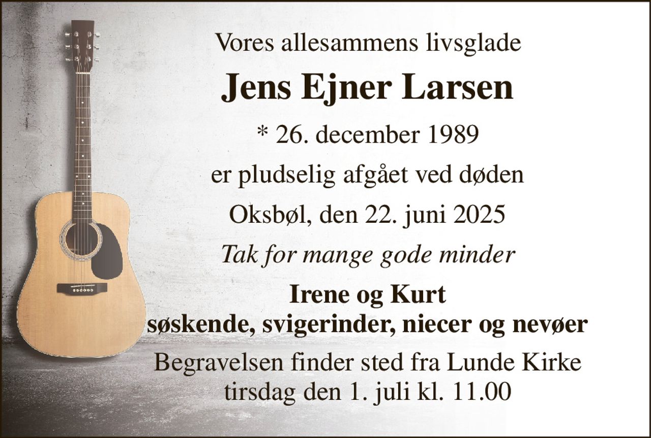 Vores allesammens livsglade 
Jens Ejner Larsen 
* 26. december 1989 
er pludselig afgået ved døden 
Oksbøl, den 22. juni 2025 
Tak for mange gode minder 
Irene og Kurt søskende, svigerinder, niecer og nevøer 
Begravelsen finder sted fra Lunde Kirke tirsdag den 1. juli kl. 11.00