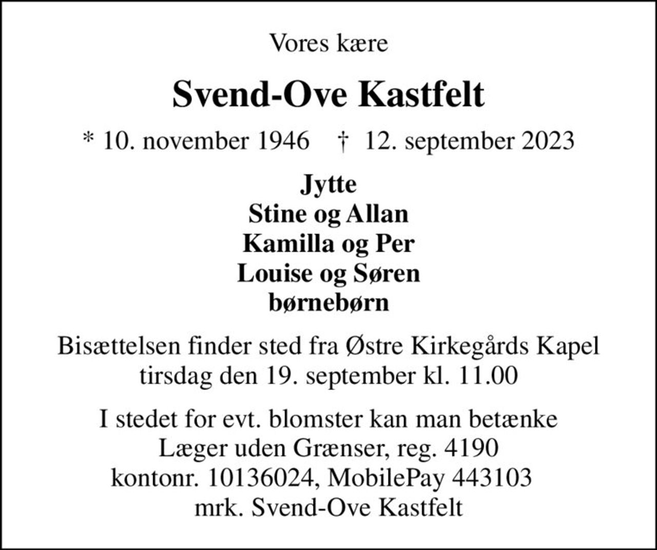 Vores kære
Svend-Ove Kastfelt
* 10. november 1946    ✝ 12. september 2023
Jytte Stine og Allan Kamilla og Per Louise og Søren børnebørn
Bisættelsen finder sted fra Østre Kirkegårds Kapel  tirsdag den 19. september kl. 11.00 
I stedet for evt. blomster kan man betænke
					Læger uden Grænser reg.4190kontonr.10136024mrk. Svend-Ove
					Kastfelt