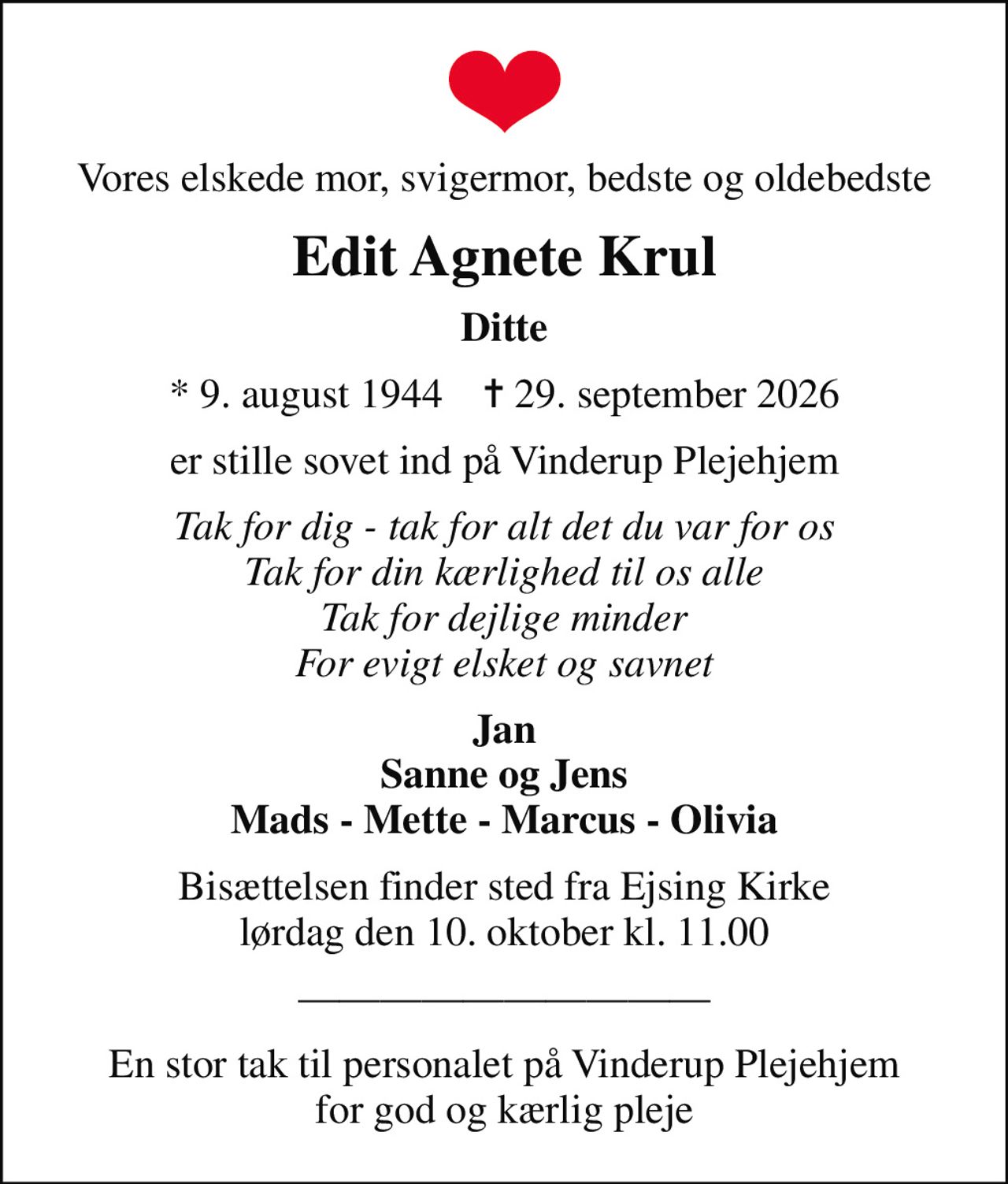Vores elskede mor, svigermor, bedste og oldebedste
Edit Agnete Krul
Ditte
* 9. august 1944    ✝ 29. september 2026
er stille sovet ind på Vinderup Plejehjem
Tak for dig - tak for alt det du var for os Tak for din kærlighed til os alle Tak for dejlige minder For evigt elsket og savnet
Jan Sanne og Jens Mads - Mette - Marcus - Olivia
Bisættelsen finder sted fra Ejsing Kirke  lørdag den 10. oktober kl. 11.00 
En stor tak til personalet på Vinderup Plejehjem for god og kærlig pleje