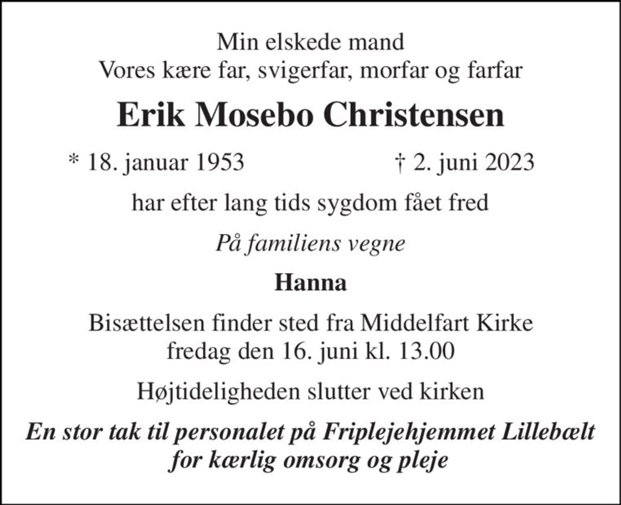 Min elskede mand Vores kære far, svigerfar, morfar og farfar 
Erik Mosebo Christensen 
*​ 18. januar 1953 
†​ 2. juni 2023​ 
har efter lang tids sygdom fået fred 
På familiens vegne 
Hanna 
Bisættelsen finder sted fra Middelfart Kirke fredag den 16. juni kl. 13.00 
Højtideligheden slutter ved kirken 
En stor tak til personalet på Friplejehjemmet Lillebælt for kærlig omsorg og pleje