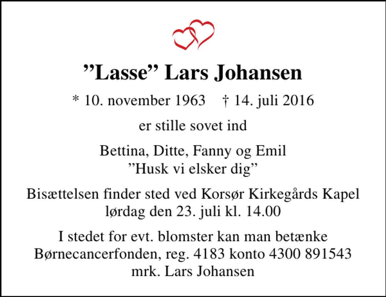 <p>Lasse Lars Johansen<br />* 10. november 1963 ✝ 14. juli 2016<br />er stille sovet ind<br />Bettina, Ditte, Fanny og Emil Husk vi elsker dig<br />Bisættelsen finder sted ved Korsør Kirkegårds Kapel lørdag den 23. juli kl. 14.00<br />I stedet for evt. blomster kan man betænke<br />Børnecancerfonden reg.4183kontonr.4300891543mrk. Lars<br />Johansen</p>