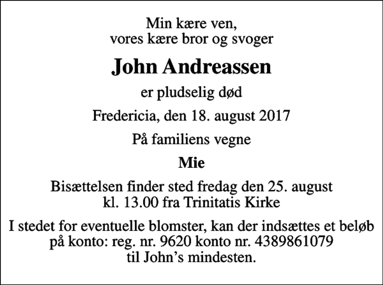 <p>Min kære ven, vores kære bror og svoger<br />John Andreassen<br />er pludselig død<br />Fredericia, den 18. august 2017<br />På familiens vegne<br />Mie<br />Bisættelsen finder sted fredag den 25. august kl. 13.00 fra Trinitatis Kirke<br />I stedet for eventuelle blomster, kan der indsættes et beløb på konto: reg. nr. 9620 konto nr. 4389861079 til Johns mindesten.</p>