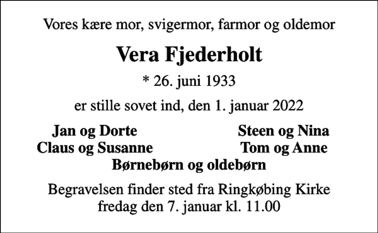 <p>Vores kære mor, svigermor, farmor og oldemor<br />Vera Fjederholt<br />* 26. juni 1933<br />er stille sovet ind, den 1. januar 2022<br />Jan og Dorte<br />Steen og Nina<br />Claus og Susanne<br />Tom og Anne<br />Begravelsen finder sted fra Ringkøbing Kirke fredag den 7. januar kl. 11.00</p>