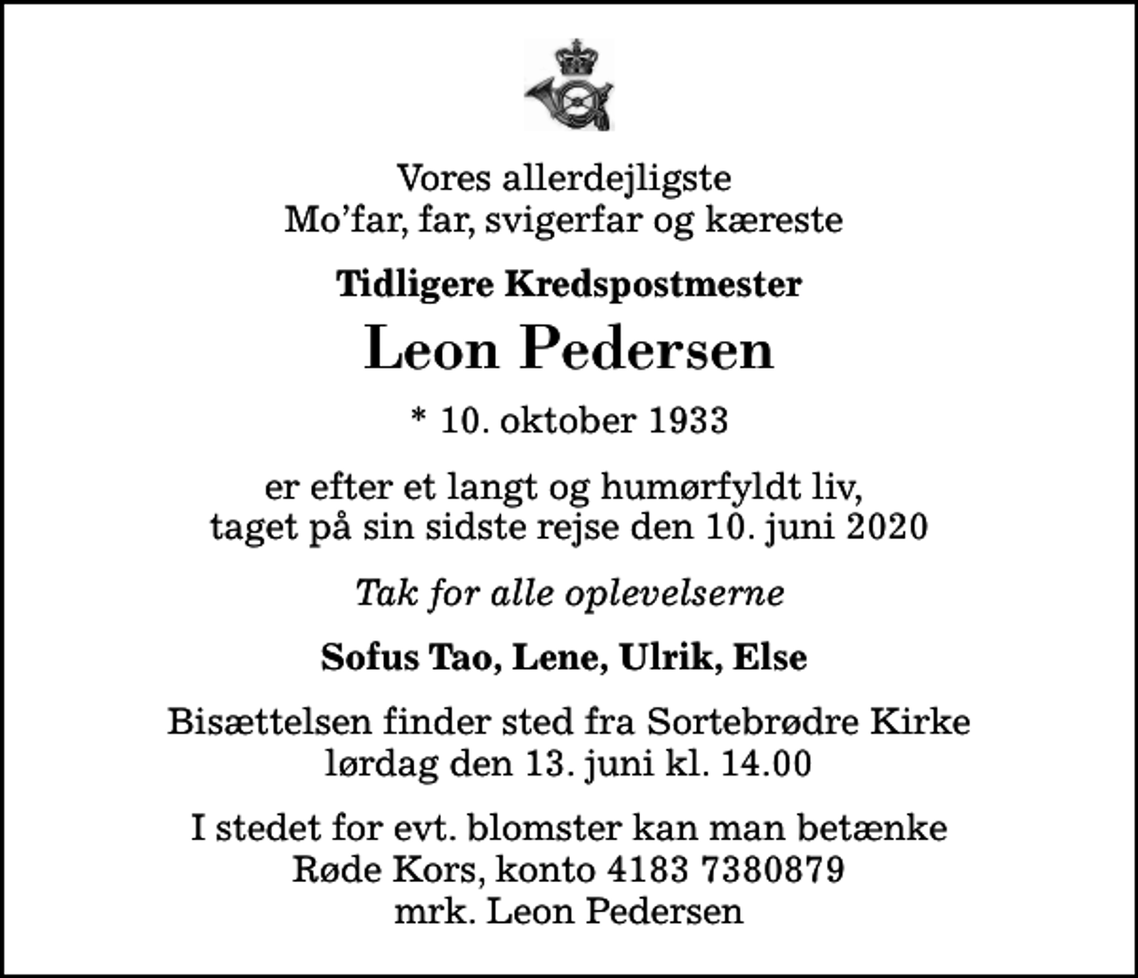 <p>Vores allerdejligste Mofar, far, svigerfar og kæreste<br />Tidligere Kredspostmester<br />Leon Pedersen<br />* 10. oktober 1933<br />er efter et langt og humørfyldt liv, taget på sin sidste rejse den 10. juni 2020<br />Tak for alle oplevelserne<br />Sofus Tao, Lene, Ulrik, Else<br />Bisættelsen finder sted fra Sortebrødre Kirke lørdag den 13. juni kl. 14.00<br />I stedet for evt. blomster kan man betænke<br />Røde Kors konto41837380879mrk. Leon<br />Pedersen</p>