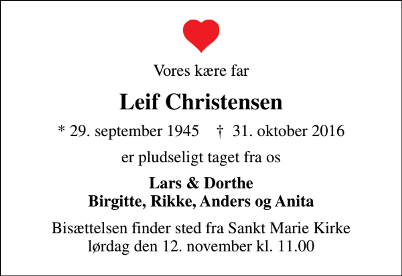 <p>Vores kære far<br />Leif Christensen<br />* 29. september 1945 ✝ 31. oktober 2016<br />er pludseligt taget fra os<br />Lars &amp; Dorthe Birgitte, Rikke, Anders og Anita<br />Bisættelsen finder sted fra Sankt Marie Kirke lørdag den 12. november kl. 11.00</p>