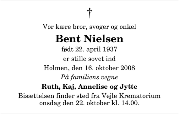 <p>Vor kære bror, svoger og onkel<br />Bent Nielsen<br />født 22. april 1937<br />er stille sovet ind<br />Holmen, den 16. oktober 2008<br />På familiens vegne<br />Ruth, Kaj, Annelise og Jytte<br />Bisættelsen finder sted fra Skovkapellet onsdag den 22. oktober kl. 14.00</p>