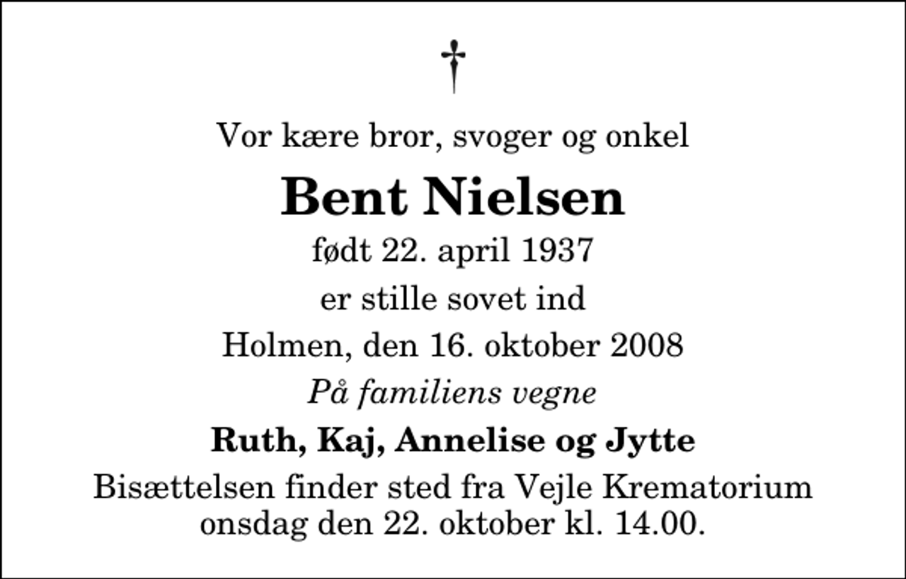 <p>Vor kære bror, svoger og onkel<br />Bent Nielsen<br />født 22. april 1937<br />er stille sovet ind<br />Holmen, den 16. oktober 2008<br />På familiens vegne<br />Ruth, Kaj, Annelise og Jytte<br />Bisættelsen finder sted fra Skovkapellet onsdag den 22. oktober kl. 14.00</p>