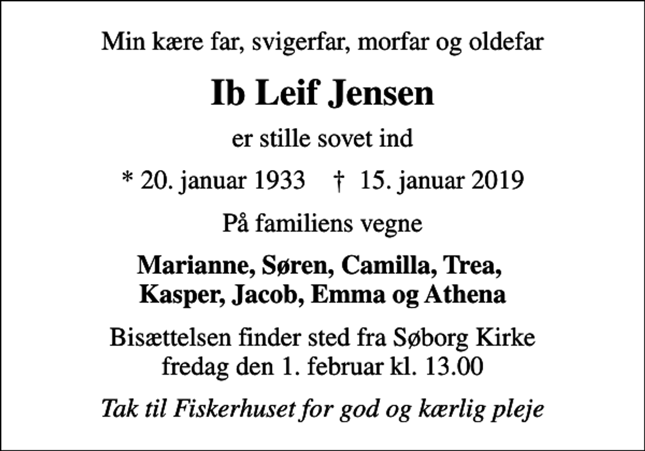 <p>Min kære far, svigerfar, morfar og oldefar<br />Ib Leif Jensen<br />er stille sovet ind<br />* 20. januar 1933 ✝ 15. januar 2019<br />På familiens vegne<br />Marianne, Søren, Camilla, Trea, Kasper, Jacob, Emma og Athena<br />Bisættelsen finder sted fra Søborg Kirke fredag den 1. februar kl. 13.00<br />Tak til Fiskerhuset for god og kærlig pleje</p>