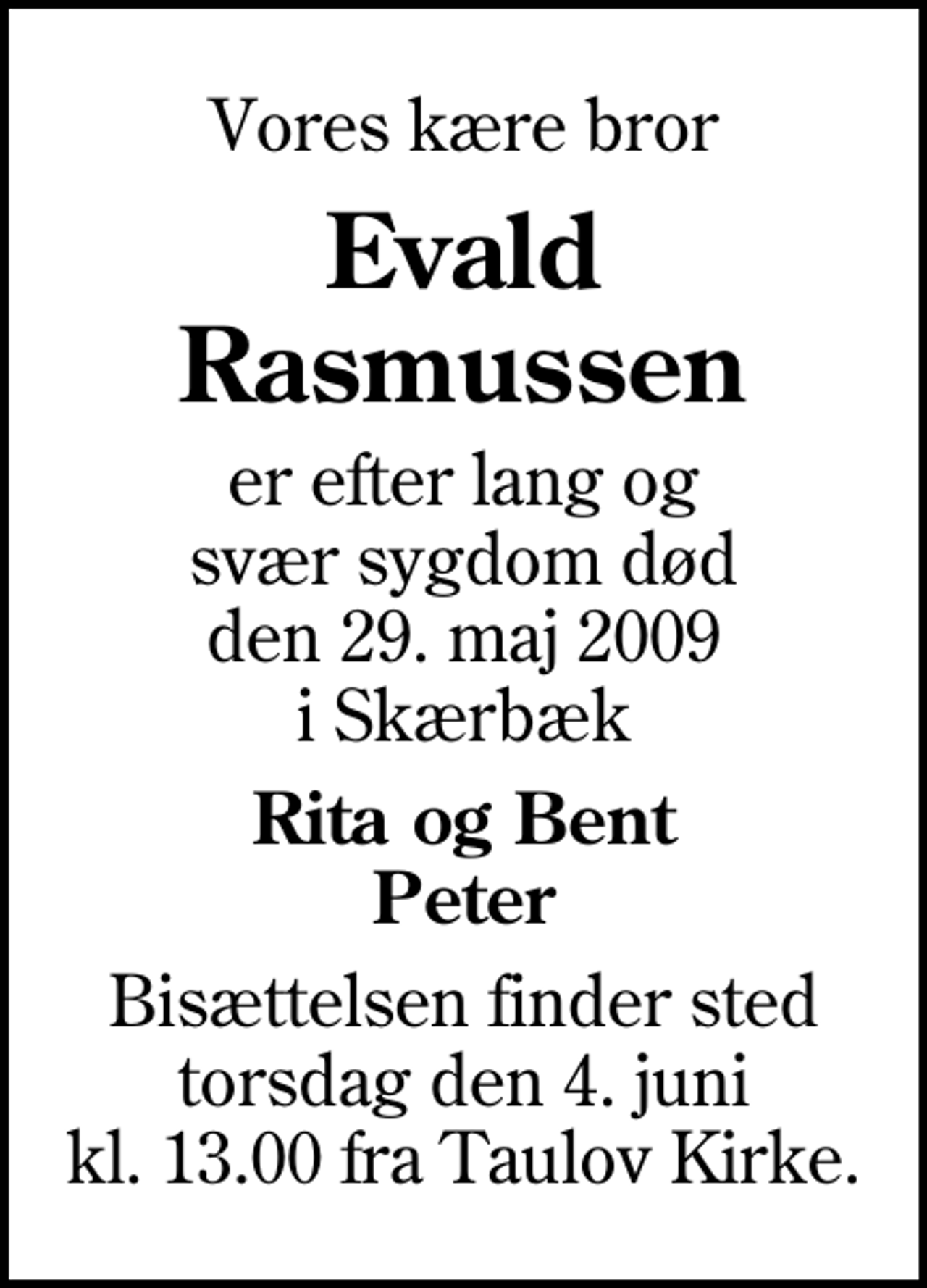 <p>Vores kære bror<br />Evald Rasmussen<br />er efter lang og svær sygdom død den 29. maj 2009 i Skærbæk<br />Rita og Bent Peter<br />Bisættelsen finder sted torsdag den 4. juni kl. 13.00 fra Taulov Kirke</p>