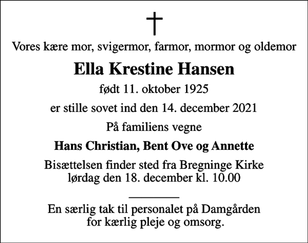 <p>Vores kære mor, svigermor, farmor, mormor og oldemor<br />Ella Krestine Hansen<br />født 11. oktober 1925<br />er stille sovet ind den 14. december 2021<br />På familiens vegne<br />Hans Christian, Bent Ove og Annette<br />Bisættelsen finder sted fra Bregninge Kirke lørdag den 18. december kl. 10.00<br />En særlig tak til personalet på Damgården for kærlig pleje og omsorg.</p>