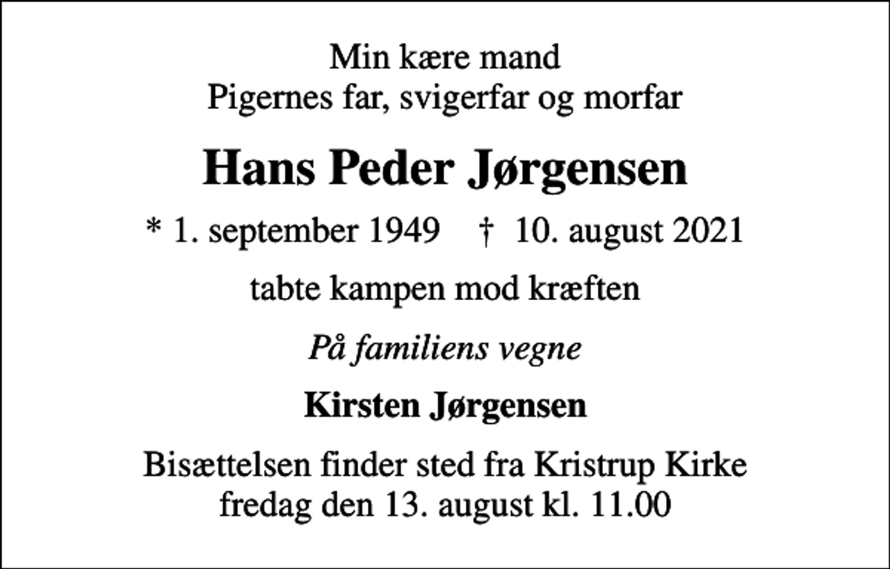 <p>Min kære mand Pigernes far, svigerfar og morfar<br />Hans Peder Jørgensen<br />* 1. september 1949 ✝ 10. august 2021<br />tabte kampen mod kræften<br />På familiens vegne<br />Kirsten Jørgensen<br />Bisættelsen finder sted fra Kristrup Kirke fredag den 13. august kl. 11.00</p>